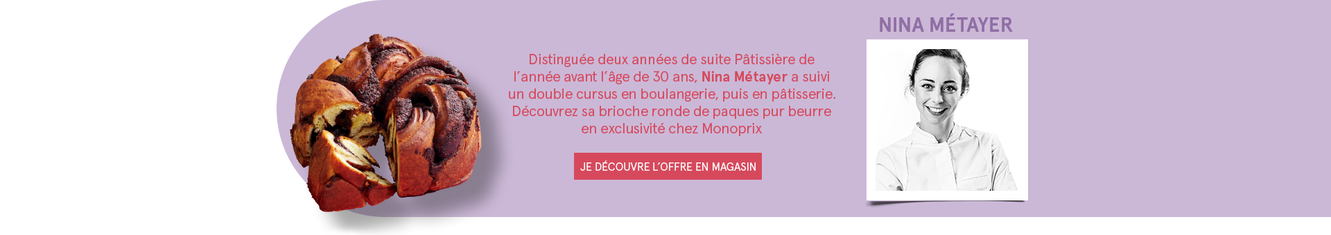 Nina Métayer - Distinguée deux années de suite Pâtissière de l'année avant l'âge de 30 ans, Nina Métayer a suivi un double cursus en boulangerie, puis en pâtisserie. Découvrez sa brioche ronde de paques pur beurre en exclusivité chez Monoprix - JE DÉCOUVRE L'OFFRE EN MAGASIN