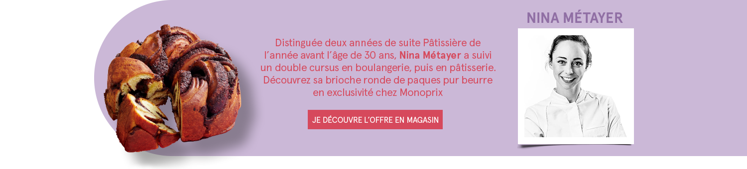 Nina Métayer - Distinguée deux années de suite Pâtissière de l'année avant l'âge de 30 ans, Nina Métayer a suivi un double cursus en boulangerie, puis en pâtisserie. Découvrez sa brioche ronde de paques pur beurre en exclusivité chez Monoprix - JE DÉCOUVRE L'OFFRE EN MAGASIN